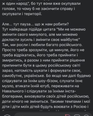Vitalii Hordiienko Instagram - Трохи походив, подумав, поспілкувався з людьми і відчуваю, що маю нову порцію роздумів про ситуацію в якій ми зараз і можу їх сформувати у дописі, щоб ви почитали.

Отож, попри те, що Російські війська стоять на кордонах і мріють окупувати нашу країну, чекаючи наказу атакувати, я гадаю, що вони вже давно вдало окупували нашу країну і наші голови (якщо ви обурились на цьому моменті, то обов'язково дочитайте до кінця). Мова йде про культурну окупацію. Величезна маса народу в Україні виросла і сформувалась на російській естраді та російському кінематографі.  Я в тому числі, в дитинстві я полюбляв Газманова і співав в голові його пісні, дивився "Ранєтки", "Папіни дочки", "Моя прекрасна няня" і кайфував, потім коли підріс слухав російський реп і думав шо це норм. Так, паралельно я слухав ТНМК та кайфував від "Підйому" з неймовірним тріо ведучих.  Але все ж російське активно брало участь у моєму формуванні, бо історія в 20-му столітті склалась не на нашу користь і ось результат. Цього минулого вже ніяк не зміниш. І в принципі подібного роду окупації для РФ цілком достатньо було. Проте з 2014 почалась деокупація нашої країни від російської культури, з'явилось більше українськомовних музичних гуртів, люди переходять на українську мову в повсякденному користуванні, у нас з'явився свій (дуже гідний) кінематограф, свої ютуб канали і тому подібне. Ми починаємо вимальовувати один спільний стержень української ідентичности, яка зрештою має об'єднати нас всіх. 
ПРОДОВЖЕННЯ В КАРУСЕЛІ 
(Там ще багато🙂)