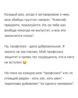 Alexei Navalny Instagram - Вообще за такое в тюрьме легко могут убить. 

Тупо закроют в ШИЗО и забьют до смерти. Уж больно дерзким выглядит это в глазах тюремной администрации.

Но я пока отделываюсь тем, что каждый день специальная комиссия выносит мне выговор. А еще меня официально “предостерегли” от совершения готовящегося мной преступления.

А я просто создал профсоюз зэков и тюремщиков. Серьезно. И у нас уже есть победы.

Привет, это Навальный - лидер и учредитель профсоюза граждан, трудоустроенных на предприятиях уголовно-исполнительной системы, «Промзона».

Ну а почему нет-то? Я работник колонии. Швей. И другие зэки тоже работники. И охранники тоже работники колонии. С точки зрения трудовых прав мы не различаемся. Мы можем создать профсоюз для защиты своих прав.

Те, кто следил за моей деятельностью, знают, что я большой сторонник профсоюзов. Это очень важно - добиваться большей зарплаты и лучших условий труда.

Мы много помогали профсоюзам, и я знаю, как сложна и часто просто опасна работа в по-настоящему независимом и боевом профсоюзе.

Ну, если я призывал делать это других, то стоит сделать это и самому, пусть даже в самом опасном для этого месте, где забастовки, неповиновения и собрания прямо запрещены.

За забастовку здесь по действующим правилам вас закроют в ШИЗО. И, скорее всего, станут пытать (это, правда, уже не по правилам, а по доброй традиции).

Ну и вот. Я составил документы и отправил уведомление о создании профсоюза директору ФСИН и начальнику моей колонии.

Первой наградой мне были дикие глаза сотрудников администрации. Они думали, что я шучу, когда я говорил о профсоюзе. И теперь называют его исключительно “незаконным”.

Потом меня стали ежедневно вызывать на дисциплинарную комиссию и давать мне выговоры по всяким формальным причинам: нарушение формы одежды и т. д.

Потом ко мне в барак пришла целая делегация и торжественно вручила мне “предостережение о готовящемся преступлении” (в карусели). Его я, значит, готовлю, создав профсоюз.

Зэки, честно скажу, испугались профсоюза еще больше администрации.

(Продолжение в карусели)