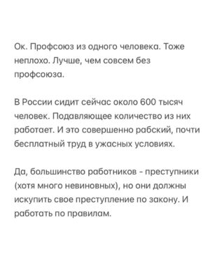 Alexei Navalny Instagram - Вообще за такое в тюрьме легко могут убить. 

Тупо закроют в ШИЗО и забьют до смерти. Уж больно дерзким выглядит это в глазах тюремной администрации.

Но я пока отделываюсь тем, что каждый день специальная комиссия выносит мне выговор. А еще меня официально “предостерегли” от совершения готовящегося мной преступления.

А я просто создал профсоюз зэков и тюремщиков. Серьезно. И у нас уже есть победы.

Привет, это Навальный - лидер и учредитель профсоюза граждан, трудоустроенных на предприятиях уголовно-исполнительной системы, «Промзона».

Ну а почему нет-то? Я работник колонии. Швей. И другие зэки тоже работники. И охранники тоже работники колонии. С точки зрения трудовых прав мы не различаемся. Мы можем создать профсоюз для защиты своих прав.

Те, кто следил за моей деятельностью, знают, что я большой сторонник профсоюзов. Это очень важно - добиваться большей зарплаты и лучших условий труда.

Мы много помогали профсоюзам, и я знаю, как сложна и часто просто опасна работа в по-настоящему независимом и боевом профсоюзе.

Ну, если я призывал делать это других, то стоит сделать это и самому, пусть даже в самом опасном для этого месте, где забастовки, неповиновения и собрания прямо запрещены.

За забастовку здесь по действующим правилам вас закроют в ШИЗО. И, скорее всего, станут пытать (это, правда, уже не по правилам, а по доброй традиции).

Ну и вот. Я составил документы и отправил уведомление о создании профсоюза директору ФСИН и начальнику моей колонии.

Первой наградой мне были дикие глаза сотрудников администрации. Они думали, что я шучу, когда я говорил о профсоюзе. И теперь называют его исключительно “незаконным”.

Потом меня стали ежедневно вызывать на дисциплинарную комиссию и давать мне выговоры по всяким формальным причинам: нарушение формы одежды и т. д.

Потом ко мне в барак пришла целая делегация и торжественно вручила мне “предостережение о готовящемся преступлении” (в карусели). Его я, значит, готовлю, создав профсоюз.

Зэки, честно скажу, испугались профсоюза еще больше администрации.

(Продолжение в карусели)