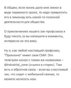 Alexei Navalny Instagram - Вообще за такое в тюрьме легко могут убить. 

Тупо закроют в ШИЗО и забьют до смерти. Уж больно дерзким выглядит это в глазах тюремной администрации.

Но я пока отделываюсь тем, что каждый день специальная комиссия выносит мне выговор. А еще меня официально “предостерегли” от совершения готовящегося мной преступления.

А я просто создал профсоюз зэков и тюремщиков. Серьезно. И у нас уже есть победы.

Привет, это Навальный - лидер и учредитель профсоюза граждан, трудоустроенных на предприятиях уголовно-исполнительной системы, «Промзона».

Ну а почему нет-то? Я работник колонии. Швей. И другие зэки тоже работники. И охранники тоже работники колонии. С точки зрения трудовых прав мы не различаемся. Мы можем создать профсоюз для защиты своих прав.

Те, кто следил за моей деятельностью, знают, что я большой сторонник профсоюзов. Это очень важно - добиваться большей зарплаты и лучших условий труда.

Мы много помогали профсоюзам, и я знаю, как сложна и часто просто опасна работа в по-настоящему независимом и боевом профсоюзе.

Ну, если я призывал делать это других, то стоит сделать это и самому, пусть даже в самом опасном для этого месте, где забастовки, неповиновения и собрания прямо запрещены.

За забастовку здесь по действующим правилам вас закроют в ШИЗО. И, скорее всего, станут пытать (это, правда, уже не по правилам, а по доброй традиции).

Ну и вот. Я составил документы и отправил уведомление о создании профсоюза директору ФСИН и начальнику моей колонии.

Первой наградой мне были дикие глаза сотрудников администрации. Они думали, что я шучу, когда я говорил о профсоюзе. И теперь называют его исключительно “незаконным”.

Потом меня стали ежедневно вызывать на дисциплинарную комиссию и давать мне выговоры по всяким формальным причинам: нарушение формы одежды и т. д.

Потом ко мне в барак пришла целая делегация и торжественно вручила мне “предостережение о готовящемся преступлении” (в карусели). Его я, значит, готовлю, создав профсоюз.

Зэки, честно скажу, испугались профсоюза еще больше администрации.

(Продолжение в карусели)