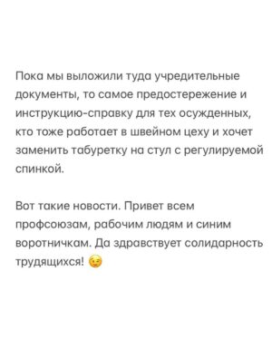 Alexei Navalny Instagram - Вообще за такое в тюрьме легко могут убить. 

Тупо закроют в ШИЗО и забьют до смерти. Уж больно дерзким выглядит это в глазах тюремной администрации.

Но я пока отделываюсь тем, что каждый день специальная комиссия выносит мне выговор. А еще меня официально “предостерегли” от совершения готовящегося мной преступления.

А я просто создал профсоюз зэков и тюремщиков. Серьезно. И у нас уже есть победы.

Привет, это Навальный - лидер и учредитель профсоюза граждан, трудоустроенных на предприятиях уголовно-исполнительной системы, «Промзона».

Ну а почему нет-то? Я работник колонии. Швей. И другие зэки тоже работники. И охранники тоже работники колонии. С точки зрения трудовых прав мы не различаемся. Мы можем создать профсоюз для защиты своих прав.

Те, кто следил за моей деятельностью, знают, что я большой сторонник профсоюзов. Это очень важно - добиваться большей зарплаты и лучших условий труда.

Мы много помогали профсоюзам, и я знаю, как сложна и часто просто опасна работа в по-настоящему независимом и боевом профсоюзе.

Ну, если я призывал делать это других, то стоит сделать это и самому, пусть даже в самом опасном для этого месте, где забастовки, неповиновения и собрания прямо запрещены.

За забастовку здесь по действующим правилам вас закроют в ШИЗО. И, скорее всего, станут пытать (это, правда, уже не по правилам, а по доброй традиции).

Ну и вот. Я составил документы и отправил уведомление о создании профсоюза директору ФСИН и начальнику моей колонии.

Первой наградой мне были дикие глаза сотрудников администрации. Они думали, что я шучу, когда я говорил о профсоюзе. И теперь называют его исключительно “незаконным”.

Потом меня стали ежедневно вызывать на дисциплинарную комиссию и давать мне выговоры по всяким формальным причинам: нарушение формы одежды и т. д.

Потом ко мне в барак пришла целая делегация и торжественно вручила мне “предостережение о готовящемся преступлении” (в карусели). Его я, значит, готовлю, создав профсоюз.

Зэки, честно скажу, испугались профсоюза еще больше администрации.

(Продолжение в карусели)