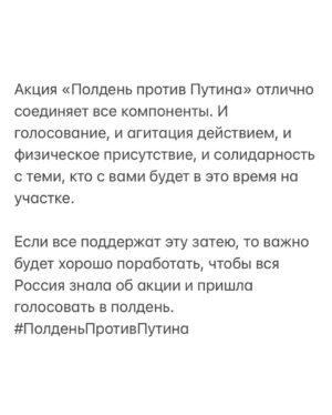 Alexei Navalny Instagram - Мне нравится идея, что голосующие против Путина придут на избирательные участки в одно время, в 12 часов дня.

В полдень против Путина.

Это может быть мощной демонстрацией настроения страны. Настоящие живые избиратели против фикции «электронного голосования». Реальные люди, стоящие в очереди, чтобы проголосовать против Путина vs фальшивые и нарисованные голоса «за».

Важнее всего, что это будет настоящая общероссийская акция протеста, которая пройдет не просто в каждом городе, а в каждом районе каждого города.

Политическое действие в реальном мире, а не в интернете.

Акция протеста совершенно легальная и безопасная. Мало того, сами власти зовут участвовать в ней и организуют там продажи пирожков.

Препятствовать этой акции совсем невозможно. Ну а что сделаешь? Закрыть в 12:00 участки? Устроить встречную акцию «в 10 утра за Путина»? Записать всех, кто пришел в полдень, и занести в список неблагонадежных? Так в 12 дня и без того высокая явка, людей много, и вычленить голосующих «против» просто невозможно.

Это будет общероссийская акция протеста против Путина, которая проходит рядом с вашим домом. Она доступна всем и везде. В ней смогут принять участие миллионы. А свидетелями ее станут десятки миллионов.

Автор этой идеи — Максим Резник @maximreznikliberal, бывший депутат заксобрания Петербурга и мой давнишний товарищ. Также сейчас эту тему активно продвигает политик Юлия Галямина @jugaliamina. Они молодцы. Мы готовы акцию активно поддержать, а пока я обратился к Максиму Резнику с просьбой организовать ей коалиционную поддержку.

Я уже говорил, что просто прийти на эти выборы и проголосовать против Путина - это никакая не борьба с ним, а самообман.

Путин, собственно, от вас именно это и хочет: приходи и голосуй, как пожелаешь (ведьма Памфилова все поправит), но больше не делай ничего. Считай, что ты таким образом «борешься».

Поэтому в этой кампании агитировать важнее, чем голосовать. Без вашей личной агитации против Путина ваше личное голосование против него имеет мало смысла. И он появляется только когда сколько-то людей вокруг вас (двое, пятеро, десять) знают, что вы против, идете голосовать против Путина и войны и всех зовете.

(Окончание в карусели)