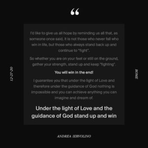 Andrea Iervolino Instagram - I’d like to give us all hope by reminding us all that, as someone once said, it is not those who never fall who win in life, but those who always stand back up and continue to “fight”.

So whether you are on your feet or still on the ground, gather your strength, stand up, and keep "fighting".

You will win in the end!

I guarantee you that under the light of Love and therefore under the guidance of God nothing is impossible and you can achieve anything you can imagine and dream of.

"Under the light of love and the guidance of God stand up and win”
