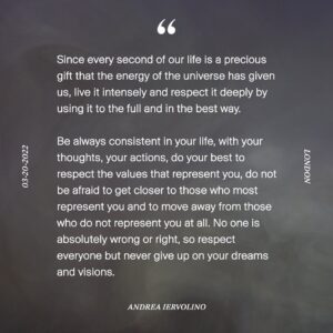 Andrea Iervolino Instagram - Visto che ogni secondo della nostra vita è un regalo prezioso che l’energia del universo ci ha regalato, vivilo intensamente e rispettalo profondamente utilizzandolo in pieno e nel miglior modo .

Si sempre coerente nella tua vita , con i tuoi pensieri , le tue azioni , metticela tutta a rispettare i valori che ti rappresentano , non aver paura di avvicinarti a chi più ti rappresenta ed ad allontanarti da chi non ti rappresenta affatto . Nessuno ha in assoluto torto o ragione, quindi rispetta tutti ma non abbandonare mai i tuoi sogni e le tue visioni .

Since every second of our life is a precious gift that the energy of the universe has given us, live it intensely and respect it deeply by using it to the full and in the best way.

Be always consistent in your life, with your thoughts, your actions, do your best to respect the values ​​that represent you, do not be afraid to get closer to those who most represent you and to move away from those who do not represent you at all. No one is absolutely wrong or right, so respect everyone but never give up on your dreams and visions.

Andrea Iervolino 
20.03.2022
