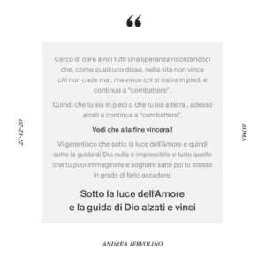 Andrea Iervolino Instagram - I’d like to give us all hope by reminding us all that, as someone once said, it is not those who never fall who win in life, but those who always stand back up and continue to “fight”.

So whether you are on your feet or still on the ground, gather your strength, stand up, and keep "fighting".

You will win in the end!

I guarantee you that under the light of Love and therefore under the guidance of God nothing is impossible and you can achieve anything you can imagine and dream of.

"Under the light of love and the guidance of God stand up and win”