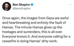Ben Shapiro Instagram - Once again, the images from Gaza are awful and heartbreaking and entirely the fault of Hamas. The minute Hamas gives up the hostages and surrenders, this is all over. Everyone knows it. And everyone calling for a ceasefire is doing Hamas' dirty work.