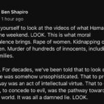 Ben Shapiro Instagram – Force yourself to look at the videos of what Hamas did over the weekend. LOOK. This is what moral equivalence brings. Rape of women. Kidnapping of children. Murder of hundreds of innocents, including full families. LOOK. For decades, we’ve been told that to look evil in its face was somehow unsophisticated. That to pretend evil away was an act of intellectual virtue. That to cater to evil, to concede to evil, was the pathway toward a better world. It was all a damned lie. LOOK.
