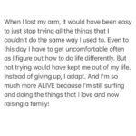 Bethany Hamilton Instagram - It takes courage to adapt when challenges and change come our way. When I lost my arm, it would have been easy to just stop trying all the things that I couldn’t do the same way I used to. Even to this day I have to get uncomfortable often as I figure out how to do life differently. But not trying would have kept me out of my life. Instead of giving up, I adapt. And I’m so much more ALIVE because I’m still surfing and doing the things that I love and now raising a family! It takes courage to do the hard things, to step outside of your comfort zone and to overcome the challenges… Be willing to try! #adapt #unstoppable #liveunstoppable