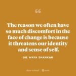 Brené Brown Instagram - Yesterday’s “Dare to Lead” with cognitive scientist @drmayashankar is a beautiful and powerful episode about mastery, love, and courage—specifically in the face of change. Maya and I really dig in on what happens in those moments when we are going along on our paths, totally sure-footed—so sure-footed that we’ve built our identities around what we’re accomplishing—and life happens. And not only does it knock us down, but it throws us off our path entirely. How do we get back up? How do we figure out who we are without the path? And how do we start building a new way to walk through the world? It’s a truly meaningful conversation. And I’m so grateful to Maya—whose own life has encompassed many twists and turns, from studying violin under Itzhak Perlman, to founding and leading a behavioral sciences team at the White House.