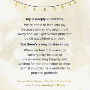 Brené Brown Instagram - We’re at the halfway mark of our six-episode Summer Sister Series on “The Gifts of Imperfection,” and this week Ashley, Barrett, and I talk about how scary it can be to lean into joy and how many people “live disappointed” rather than risk “feeling disappointed.”

Constantly planning and preparing for pain doesn’t make the hurt go away when hard things happen. Squandering joy just means we have fewer stored-up moments of goodness to fall back on when we need them.

Practicing gratitude allows us to lean into the moment rather than be derailed by our fear that joy is only temporary. Link in profile to listen to the new episode of #UnlockingUs.