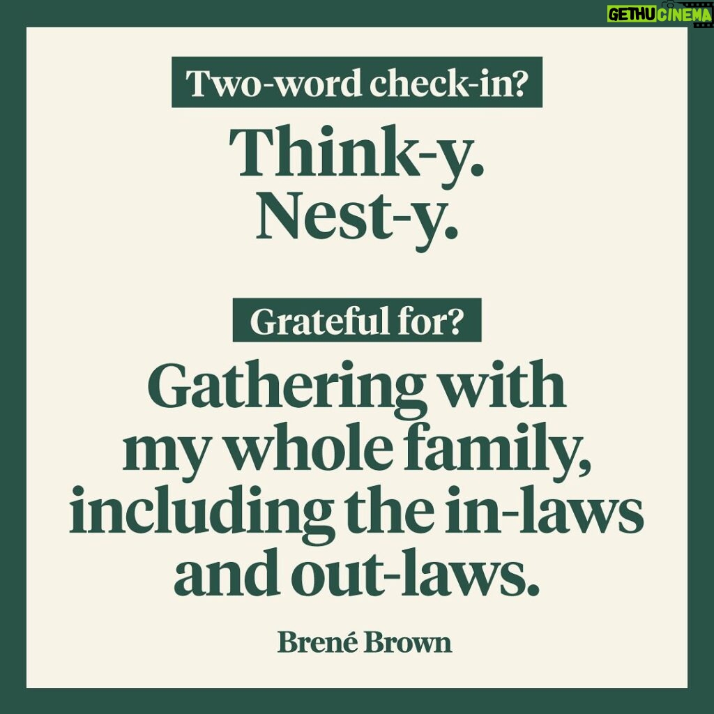 Brené Brown Instagram - My two-word check-in today: think-y and nest-y. I’m feeling contemplative and ready to clean. And I’m so ready to decorate for the holidays. I’m actually in cleaning sport mode. My family is in hiding. My gratitude today: Gathering with my whole family, including the in-laws and the out-laws. And having tamales and shrimp campechana. We don’t do turkey. We stopped after one particularly hard Thanksgiving when everyone was almost in tears and I turned to Ashley and said, “I don’t even like turkey. It tastes like dead bird.” Ashley snapped back, “Or like someone effed-up the chicken.” Barrett chimed in with, “Not a fan.” That was that. I’m also massively grateful for our recent podcasts guests. Our organization is off next week for fall break, so a reminder: Part 2 of my conversation with Bono drops on Wednesday. 🤘🏻 And I can’t wait for you to hear the two-parter that’s coming up on the “Dare to Lead” podcast. I’m digging in with Dr. Lisa Lahey, co-author of “Immunity to Change” along with Dr. Robert Kegan. I’ve been doing a lot of research on the “immunity to change” theory. It’s deeply powerful and explains why lasting, meaningful change is damn hard. Well, I jumped on for the podcast with Lisa, and rather than simply talking about the process, we actually engaged in it around something I’m desperate to change (and somewhat refusing to change). She is so skilled at asking questions and framing conversations—this is a MASTER class! It was also incredibly vulnerable. My real-time revelation? I am often perpetuating the exact behavior that is depleting me. It’s a conversation you’re not going to want to miss. As always, I’m grateful for this community and the way y’all show up. What’s your two-word check-in and what are you grateful for today?