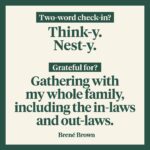 Brené Brown Instagram – My two-word check-in today: think-y and nest-y.

I’m feeling contemplative and ready to clean. And I’m so ready to decorate for the holidays.

I’m actually in cleaning sport mode. My family is in hiding.

My gratitude today:

Gathering with my whole family, including the in-laws and the out-laws. And having tamales and shrimp campechana. We don’t do turkey. We stopped after one particularly hard Thanksgiving when everyone was almost in tears and I turned to Ashley and said, “I don’t even like turkey. It tastes like dead bird.” Ashley snapped back, “Or like someone effed-up the chicken.”

Barrett chimed in with, “Not a fan.” That was that.

I’m also massively grateful for our recent podcasts guests.

Our organization is off next week for fall break, so a reminder: Part 2 of my conversation with Bono drops on Wednesday. 🤘🏻

And I can’t wait for you to hear the two-parter that’s coming up on the “Dare to Lead” podcast. I’m digging in with Dr. Lisa Lahey, co-author of “Immunity to Change” along with Dr. Robert Kegan.

I’ve been doing a lot of research on the “immunity to change” theory. It’s deeply powerful and explains why lasting, meaningful change is damn hard.

Well, I jumped on for the podcast with Lisa, and rather than simply talking about the process, we actually engaged in it around something I’m desperate to change (and somewhat refusing to change). She is so skilled at asking questions and framing conversations—this is a MASTER class! It was also incredibly vulnerable. My real-time revelation? I am often perpetuating the exact behavior that is depleting me. It’s a conversation you’re not going to want to miss.

As always, I’m grateful for this community and the way y’all show up. What’s your two-word check-in and what are you grateful for today?