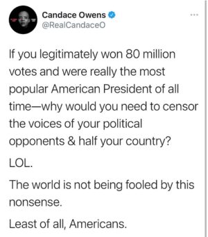 Candace Owens Instagram - I’m so popular that I have to censor, silence, block and/or prosecute half the country that disagrees with me. 

In order to prove my popularity, I must do what every evil dictator in the history of the world has done: silence their critics and control the mainstream media so they tell the world how popular I am. 

Also avoid giving speeches in front of crowds because there are none that support me. 

I’ll blame that part on a pandemic. 

😂😂😂
