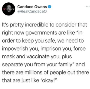 Candace Owens Instagram - “We also need to censor and control the flow of all information you receive— for your safety”. 

There’s a little piece of me that wonders how far the government could take it with the type of people that just get in line with this sort of crap, and never pause to think critically. What, if anything, would make them pause and think “hey, maybe this isn’t actually about a virus that has an over 99.7% survival rate globally?”

I feel like the government could take their children, houses, husbands and wives and these idiots would still be like “we’re all in this together”. 

Absolute zombies.
