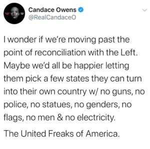 Candace Owens Instagram - They can pick a trans non-binary queer to be their President before Antifa and BLM burns down the White House— (for the sin of being white, of course). We can get our wall, but will pívot the project to keep leftists out because at this point, I’d take 1 million undocumented Mexicans over 10 leftists, any day of the week. 
We’ll assume they want no territory in the south (because slavery happened there, duh) and that they’ll want to keep California since they’ve already spent so much time and effort destroying it. 
No religion in the UFA (they will strictly worship celebrities), and nobody will work ever because they are somehow going to keep stealing from one another and sustain their economy. 
White people will bow and wash the feet of black people daily. And if they don’t, they will be forced to wear the scarlet “R” (racist) upon their chest. 
Also no electricity, or planes, obviously. It’s the only way to save the planet from exploding in 10 years. Everyone must do their part in the UFA. 
All I’m saying is that leftist Secession should not be completely off the table. Bc at this point, I’d live in a teepee in Nebraska if it meant not having to continue to watch these amoral cretins continue to rob and loot and destroy this great nation. 
#Trump2020