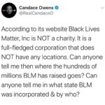 Candace Owens Instagram – Let’s play a game called SHAM organization. Black lives Matter incorporated has raised hundreds of millions of dollars and it is not charity). Take some time today and try to figure out why it has no central location, and why it doesn’t seem to be registered anywhere. 
1,000 dollars for whoever can answer this question: to what corporation does the money wind up when you donate to Black Lives Matter online?