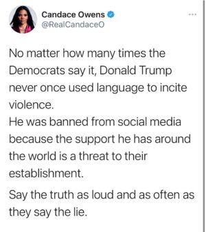 Candace Owens Instagram - Never be afraid to speak truth. No matter how much censorship and totalitarianism within the corporate media— we must all do our part to scream the truth every single day.

What the Democrats did to President Donald Trump, to the Parler App, and to millions of Americans will be looked back upon as the biggest crime of our time. 

Say the truth— to your family, to your friends and on your platforms every single day. 

Evil is only conquered by goodness. The Big Lie is only conquered by the Big Truth.