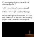 Dan Crenshaw Instagram - Every time you call for a ceasefire, you condone the atrocities of Hamas. The reality is Hamas will use a ceasefire to rearm and plan their next attack. Don’t forget, there was a ceasefire in place after the 2021 conflict - then on October 7th Hamas broke it when they raped, murdered, and violently terrorized hundreds of Israeli women and children. There is only one option with war crimes like these: complete destruction of Hamas. Israel isn’t going to forgive or forget, and I can’t blame them.