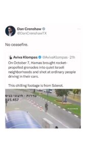 Dan Crenshaw Instagram - We’re seeing more and more footage of Hamas’ war crimes and brutality that took place on October 7th. The murder of innocent civilians is difficult to watch, but it’s proof of who Hamas is at their core. There’s new footage of documented war crimes being released every day. If anyone is still questioning what “side” they’re on, pay attention.
