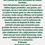 David Coscas Instagram – On a décidé de faire une pause de vidéos YouTube. 
Cela fait plusieurs mois que la course aux vidéos hyper produites, aux guests, aux concepts, qu’on a tant aimé et tant pratiqué, n’a plus le même goût car elle est devenue la norme. Cette course effrénée est d’autant plus fatiguante qu’elle n’est plus inédite ou nouvelle. Ajoutez à ceci la naissance du 3eme enfant de Raphaël & Érika, cette période est plus que nécessaire pour prendre du recul, se re-inventer et retrouver le plaisir pur de créer du contenu entre amis plus simplement. On a déjà plusieurs idées dont une qui nous séduit beaucoup, mais pour ça il faut savoir dire stop pendant un temps et s’y consacrer.
À bientôt. 
David & Raphaël.