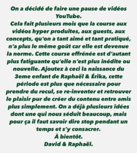 David Coscas Instagram - On a décidé de faire une pause de vidéos YouTube. Cela fait plusieurs mois que la course aux vidéos hyper produites, aux guests, aux concepts, qu’on a tant aimé et tant pratiqué, n’a plus le même goût car elle est devenue la norme. Cette course effrénée est d’autant plus fatiguante qu’elle n’est plus inédite ou nouvelle. Ajoutez à ceci la naissance du 3eme enfant de Raphaël & Érika, cette période est plus que nécessaire pour prendre du recul, se re-inventer et retrouver le plaisir pur de créer du contenu entre amis plus simplement. On a déjà plusieurs idées dont une qui nous séduit beaucoup, mais pour ça il faut savoir dire stop pendant un temps et s’y consacrer. À bientôt. David & Raphaël.