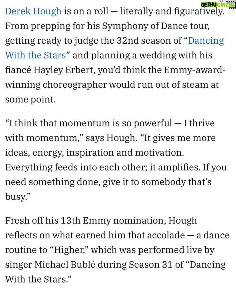 Derek Hough Instagram - I don’t know exactly when, but years ago I started saying “let’s make history” before I would perform or even if I was just leaving my house. My intention when I say “let’s make history” is not to set a record or to do something amazing. It’s just to acknowledge that each day, each moment that passes we’re writing our story, we’re creating our history. By saying “let’s make history” I’m basically asking myself , “what kind of story do I want to write? What kind of movie/life do I want to direct? When I look back what will my history look like?” Getting this 13th nomination has certainly made me reflect on my History and the Journey I’ve been on. I’m filled with so much love gratitude. @variety #symphonyofdance