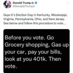 Donald Trump Jr. Instagram - MAGA it’s Election Day in Kentucky, Mississippi, Virginia, Pennsylvania, Ohio, and New Jersey, we need you to get out and vote for Republicans DOWN BALLOT. Only you can save yourself from the insanity that’s taken over the Democrat Party. Go vote!!!
