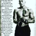 Georges St-Pierre Instagram – “You don’t get better on the days when you feel like going.
You get better on the days when you don’t want to go, but you go anyway.
If you can overcome the negative energy coming from your tired body or
unmotivated mind, you will grow and become better.
It won’t be the best workout you have, you won’t accomplish as much as what you usually do when you actually feel good, but that doesn’t matter.
Growth is a long term game, and the crappy days are more important.”
– Georges St-Pierre