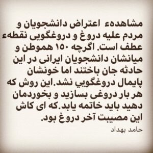 Hamed Behdad Instagram - .
مشاهدهء اعتراض دانشجويان و مردم عليه دروغ و دروغگويى نقطهء عطف است.اگرچه ١٥٠ هموطن و ميانشان دانشجويان ايرانى در اين حادثه جان باختند اما خونشان پايمال دروغگويی نشد.اين روش كه هر بار دروغى بسازيد و بخوردمان دهيد بايد خاتمه يابد.كه اى كاش اين مصيبت آخر دروغ بود. 
حامد بهداد