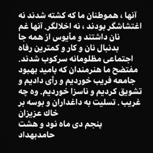 Hamed Behdad Instagram - .
آنها، هموطنان ما كه كشته شدند نه اغتشاشگر بودند، نه اخلالگر.آنها غم نان داشتند و مأيوس از همه جا بدنبال نان و كار و كمترين رفاه اجتماعى مظلومانه سركوب شدند.مفتضح ما هنرمندان كه باميد بهبود جامعه فريب خورديم و رأى داديم و تشويق كرديم و ناسزا خورديم.وه چه غريب.تسليت به داغداران و بوسه بر خاك عزيزان
پنجم دى ماه نود و هشت
حامد بهداد .
‎#حامد_بهداد
‎#حامدبهداد
#hamedbehdad 
#پنجم_دی