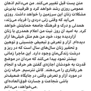 Hanie Tavassoli Instagram - ‎متن پست قبل تغییر می‌کند. من می‌دانم اذهان عمومی روزی رشد خواهد کرد و ظرفیت پذیرش مشکلات زنان این سرزمین را خواهد داشت. روزی می‌آید که وقتی زنی دردی را فریاد می‌زند، همدلی و درک و فرهنگ جامعه حمایتش خواهد کرد. به امید آن روز. نیت من اعلام همدری با زنان آزاردیده بود، خود من هم مثل خیلی‌ها آزار دیده‌ام. آزار و تعرض و تبعیض جنسیتی و توهین و تحقیر زنان سال‌های سال است که در ریز و درشت زندگی‌مان وجود دارد. این ماجرا زمانی بیشتر نمود پیدا می‌کند که مردان در موضع قدرت به خودشان اجازه‌ی گفتن هر حرف و انجام هر رفتاری را می‌دهند. کاش نترسیم. حرف زدن در مورد آزار و تعرض وقتی در جایگاه ضعیف‌تر باشی شجاعت و جسارت فوق‌العاده‌ای می‌خواهد، می‌دانم.
‎نکته‌‌ی مهمی که می‌خواهم رویش تاکید کنم این است که قاطعانه و در نهایت صداقت اعلام می‌کنم، دردی که از آن حرف زدم هیچ ارتباطی به هیچکدام از فیلم‌هایی که در آنها بازی کرده‌ام ندارد. من خوشبختانه پیش از ورودم به سینما سال‌ها تئاتر کار کرده بودم و جایزه‌ی بازیگری تئاتر داشتم؛ فیلم‌های خوب دیده بودم و کتاب زیاد خوانده بودم. همین باعث شد قبل از ورودم به سینما خیلی از افراد محترمانه با من برخورد کنند و حتا من را به دیگران معرفی کنند. در عین حال نمی‌توانم انکار کنم که افرادی هستند که با رفتارهای ترسناک و غیراخلاقی دختران جوان را مرعوب می‌کنند و آن‌ها را آزار می‌دهند، در محیط‌های هنری، کلاس‌های آموزشی، به اسم استادِ همه‌چیزدان و باتجربه و مثلن باسواد. آنها زخم‌هایی روی روح و روان دختران جوان می‌گذارند که تا سالها درمان نمی‌شود و با قلدری ادامه می‌دهند چون بعید می‌دانند کسی حرفی بزند، چون در قدرت هستند و به سادگی «می‌توانند». وجود افرادی که چنین نگاه بیماری دارند و از جایگاه‌شان سوءاستفاده می‌کنند قابل کتمان نیست. برای زنان و دختران سرزمینم عزت نفس و شجاعت و جسارت آرزو می‌کنم و برای کل جامعه شرافت و انسانیت.
‎به امید روزی که اخلاق و قانون و مردم و فرهنگ این جامعه آزاردیده‌ها را حمایت کند و دردشان را بشنود.#آزارجنسی  #حقوق_زنان