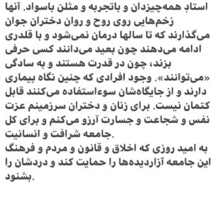 Hanie Tavassoli Instagram - ‎متن پست قبل تغییر می‌کند. من می‌دانم اذهان عمومی روزی رشد خواهد کرد و ظرفیت پذیرش مشکلات زنان این سرزمین را خواهد داشت. روزی می‌آید که وقتی زنی دردی را فریاد می‌زند، همدلی و درک و فرهنگ جامعه حمایتش خواهد کرد. به امید آن روز. نیت من اعلام همدری با زنان آزاردیده بود، خود من هم مثل خیلی‌ها آزار دیده‌ام. آزار و تعرض و تبعیض جنسیتی و توهین و تحقیر زنان سال‌های سال است که در ریز و درشت زندگی‌مان وجود دارد. این ماجرا زمانی بیشتر نمود پیدا می‌کند که مردان در موضع قدرت به خودشان اجازه‌ی گفتن هر حرف و انجام هر رفتاری را می‌دهند. کاش نترسیم. حرف زدن در مورد آزار و تعرض وقتی در جایگاه ضعیف‌تر باشی شجاعت و جسارت فوق‌العاده‌ای می‌خواهد، می‌دانم.
‎نکته‌‌ی مهمی که می‌خواهم رویش تاکید کنم این است که قاطعانه و در نهایت صداقت اعلام می‌کنم، دردی که از آن حرف زدم هیچ ارتباطی به هیچکدام از فیلم‌هایی که در آنها بازی کرده‌ام ندارد. من خوشبختانه پیش از ورودم به سینما سال‌ها تئاتر کار کرده بودم و جایزه‌ی بازیگری تئاتر داشتم؛ فیلم‌های خوب دیده بودم و کتاب زیاد خوانده بودم. همین باعث شد قبل از ورودم به سینما خیلی از افراد محترمانه با من برخورد کنند و حتا من را به دیگران معرفی کنند. در عین حال نمی‌توانم انکار کنم که افرادی هستند که با رفتارهای ترسناک و غیراخلاقی دختران جوان را مرعوب می‌کنند و آن‌ها را آزار می‌دهند، در محیط‌های هنری، کلاس‌های آموزشی، به اسم استادِ همه‌چیزدان و باتجربه و مثلن باسواد. آنها زخم‌هایی روی روح و روان دختران جوان می‌گذارند که تا سالها درمان نمی‌شود و با قلدری ادامه می‌دهند چون بعید می‌دانند کسی حرفی بزند، چون در قدرت هستند و به سادگی «می‌توانند». وجود افرادی که چنین نگاه بیماری دارند و از جایگاه‌شان سوءاستفاده می‌کنند قابل کتمان نیست. برای زنان و دختران سرزمینم عزت نفس و شجاعت و جسارت آرزو می‌کنم و برای کل جامعه شرافت و انسانیت.
‎به امید روزی که اخلاق و قانون و مردم و فرهنگ این جامعه آزاردیده‌ها را حمایت کند و دردشان را بشنود.#آزارجنسی  #حقوق_زنان