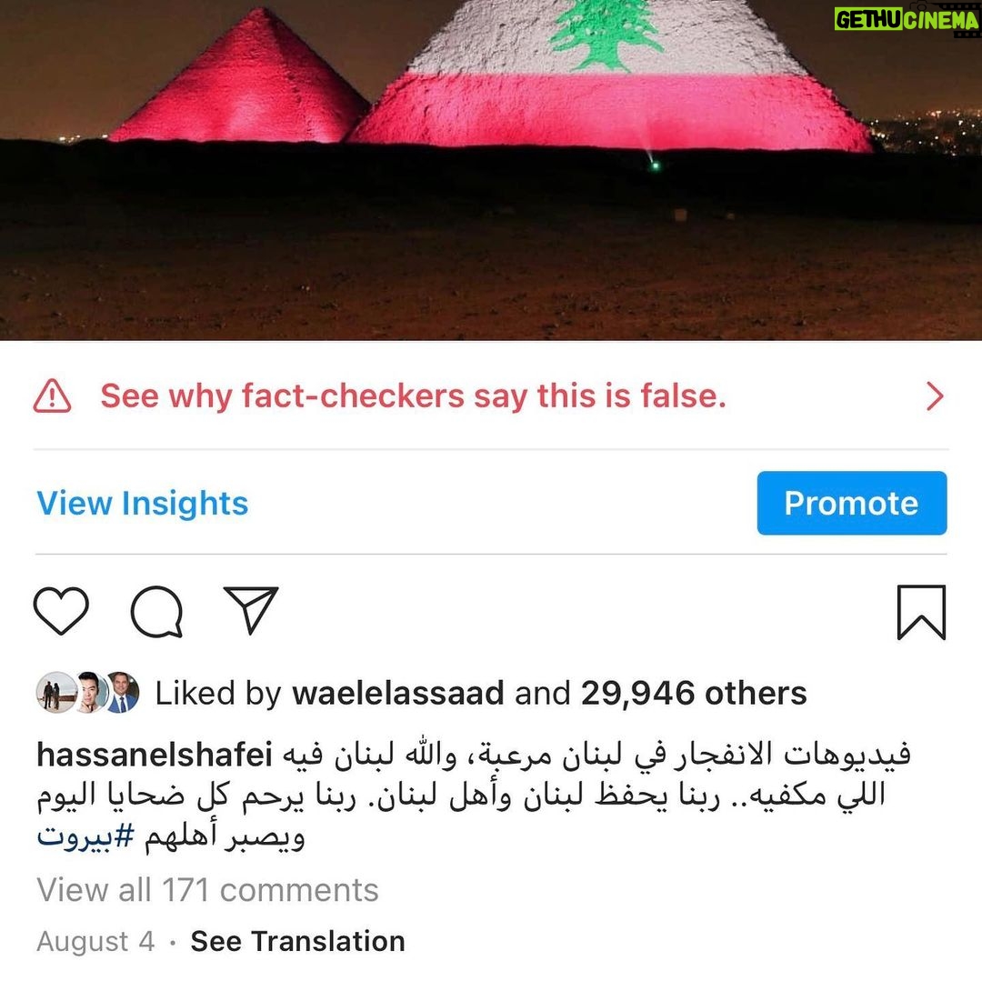 Hassan El Shafei Instagram - لسبب ما قررت انستجرام تدرج بوست لي (صورة لعلم لبنان معروضة على أهرامات الجيزة) تضامنا مع أهلنا في لبنان على إنها معلومة غير صحيحة على أساس أنها صورة قديمة ولم تضاء الأهرامات مخصوص بعد الانفجار. بغض النظر عن صحة هذه المعلومة، الغريب أننا لم ننشر إطلاقاً أي شيء له علاقة بقريب أو بعيد عن سبب أو توقيت إضاءة الأهرامات بعلم لبنان واستعملنا الصورة كرسالة حب وتضامن.. فين بالضبط المعلومة الغير صحيحة؟ فريق انستجرام للتحقيق من المعلومات محتاج تحقيق للمعلومات! For some odd reason @instagram decided to mark my post, (photo of Lebanon's flag projected on Giza pyramids)along with a caption of support to our families and friends in Lebanon as a "false information" post. Yet this same photo has been used by many other Egyptians showing their support to Lebanon and weren't marked as false information. The point is, we have never claimed that this photo or the fact of having the flag projected on the Giza pyramids was made after the Beirut explosion or is an older photo taken years ago,we simply posted it out of love and support and NOT claiming nor stating at all any information regarding when or why the Lebanese flag was projected on the Giza pyramids , which they claim is false anyway. Instagram's fact checkers need some fact checking!