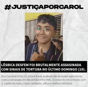 Isabella Moreira Instagram - 21 anos. Ela tinha 21 anos. Quero que isso ressoe na cabeça de quem lê enquanto se lembra quem era aos 21 ou quem ainda quer ser. A vida sendo ainda uma promessa, tanta coisa pra ver, aprender, conquistar. 
Ana Caroline e sua noiva tinha acabado de se mudar pra Maranhãozinho. Vi muita gente tendo a atitude nojenta de questionar o que Carol fazia ou deixava de fazer e, meu deus, que raiva! como alguém pode ter coragem de questionar um LESBOCIDIO com sinais de tortura dessa forma? 
É explícito que esse crime foi um crime de ódio e é inaceitável que 1) não haja justiça e 2) haja silêncio. 
A noiva, família e amigos da Carol os meus mais sinceros sentimentos. Eu não consigo imaginar a dor de vocês, mas quero que tenham certeza de que podem contar comigo e com a minha plataforma pra qualquer coisa. 
Por fim, peço que levem a Lesbofobia mais a sério. A taxa de lesbocidio aumentou 200% em apenas três anos. Conto com vocês pra pedir #JustiçaPorCarol, por Luana Barbosa e tantas outras.
Protejam mulheres lésbicas desfem!

Foto do segundo slide tirada por @alanselmi
