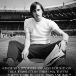 Johan Cruijff Instagram – On the 14th of each month we share one of Johan’s famously brilliant and simple quotes. 💬
 
Today’s is: “English supporters are also hooked on their teams. It’s in their DNA. They’re always there, in good times and bad.” ⚽

To celebrate the 25th anniversary of the Johan Cruyff Foundation and to raise funds to create space for children to sport and play, you can buy Johan’s quotes in special tiles.

More info at https://royaldelft.com/en/cruyfffoundation/
 
#CruyffLegacy