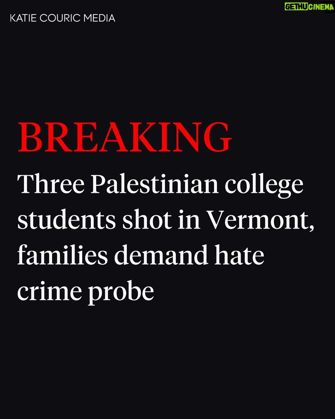 Katie Couric Instagram - 🚨Three Palestinian college students were shot in Burlington, Vermont, on Saturday evening, according to police. According to @cnn reporting, the 20-year-old men are all receiving medical care, according to a Sunday police news release. “Two are stable, while one has sustained much more serious injuries.” The students were walking on Prospect Street while visiting a relative in Burlington for the Thanksgiving holiday when “they were confronted by a white man with a handgun,” says the release. “Without speaking, he discharged at least four rounds from the pistol and is believed to have fled on foot,” police said. Police said that two of the victims are US citizens and one is a legal resident. Two of the three students were wearing keffiyehs, traditional Palestinian scarves, according to the police department. Two were shot in the torso and one in the “lower extremities.” The FBI said Sunday it was “prepared to investigate” the incident. In a joint statement, the victims’ families urged law enforcement to investigate the attack as a hate crime. “We will not be comfortable until the shooter is brought to justice,” they said. “No family should ever have to endure this pain and agony. Our children are dedicated students who deserve to be able to focus on their studies and building their futures.” The statement, released by the Institute for Middle East Understanding, identified the students as Hisham Awartani, a student at Brown University in Rhode Island; Kinnan Abdalhamid, a student at Haverford College in Pennsylvania; and Tahseen Ahmad, a student at Trinity College in Connecticut. This is a developing story with more updates to come.