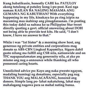 Kris Aquino Instagram - Inamin ko na malayo sa okay ang kalusugan ko… pero ginagawa pa rin namin ang lahat ng kakayanin sa ngayon, para makatulong sa kapwa. 

Simple ang dahilan ko, hindi nyo kami iniwan nung kami ang nangangailangan… i am just reciprocating in the way i am at present able to, the LOVE, SUPPORT, KINDNESS, COMPASSION, and LOYALTY many Filipinos have given me and my family, especially now that many need assistance. Lahat ng napangakuan, ginagawan ng paraan na matupad bago mag January 25, birthday in heaven ng mom ko. 

Isang request lang po, please don’t scold my nurse for not wearing gloves during our IV insertion- ako po ang nag request na tanggalin na nya kasi naubusan na ko ng veins for the IV line, fragile & weak kasi ang mga ugat ko. Whether doctor or nurse, inaabot minsan ng 8 attempts to get the line successfully in. 

Mahaba pa ang laban ko to strengthen my body & heal my broken heart… BUT from childhood i already knew, for me weakness could never be an option… especially NOW because i have kuya josh & bimb who still need me to love, care, and provide for them. Para sa dalawang pinakamamahal ko, hindi ako susuko. 💛

P.S. to protect the privacy of the very thoughtful friends who sent me flowers, balloons, fruits, home cooked food, Rosaries, prayer books, ice cream, and so much more i am refraining from any gratitude posts. To all, please know how much your thoughtfulness & gestures of caring especially your messages and hand written cards have uplifted me.  At least now i know sino ang totoong nagmamahal at maaasahan, at sino ang makasarili at fake lang pala. (Hindi po yung ex fiancé ang pinatatamaan, kung sya pinangalanan ko na lang.)