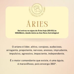 Márcia Fernandes Instagram - Sol ☀ entrou no signo de Áries hoje (00h08min), dando início ao Ano Novo Astrológico!

👉 Primeiro signo do Zodíaco: rege a casa da personalidade.
👉 Elemento: Fogo.
👉 Planeta: Marte.
👉 Cor: vermelha.
👉 Pedra: granada.
👉 Metal: cobre.
👉 Flor: gérbera.
👉 Erva: espada de São Jorge.
👉 Dia da semana: terça-feira.

No amor: É um dos signos mais impulsivos, atira-se de cabeça, ama muito, porém te esquece, te deleta na primeira. Extremamente sexual, chegando a ser até agressivo, adora perigo. Não gosta de cobranças. Ele tem que se sentir livre. É um signo que tende a ser infiel.

No trabalho: A carreira do Ariano é do comando, chefia, líder, não gosta de rotina, tende a ser mais insubordinado. Carreira sólida, mas o Ariano tem de ser o chefe, a liderança é sempre notada.

No dinheiro: Não são econômicos, compram por impulsividade, gastam muito. Ganham com facilidade porque vão à luta, pois são guerreiros, aí vão gastando um pouco mais do que devem. Muitas vezes, gastam sem perceber com a família.

Na família: Não são de darem muito afeto, mas quando constituem família, defendem com “unhas e dentes”. Costumam ser aqueles que brigam muito pela família, não admitem que ninguém de fora vá meter o bico neles. Eles cuidam de todos!

A criança de: É muita agitada, não tem parada. O ideal é que essa criança desde pequena pratique esporte, atividade física, natação para gastar energia, pois são muito hiperativas.

Nas amizades: Devido a sua sinceridade extrema, eles têm poucos amigos. Eles levam os amigos para vida toda. Se deseja ser um amigo de um Ariano, é só não se meter na vida dele. Eles não suportam isso!

Nos estudos: Eles têm dificuldade de concentração, até mesmo a criança. Quando conseguem paciência nos estudos, quando seguem carreira no Ensino Superior, são os melhores. Não gostam de aulas técnicas.

Na saúde: Devem estar atentos com a região da cabeça: enxaqueca, pressão alta, nervosismo e no fim da vida, derrame.