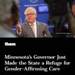 Matt McGorry Instagram – This country is terrifying and exhausting to live in. So glad for a little good news. 

Repost @alokvmenon
・・・
“Finally some good news. We need more states to do this and be proactive in creating sanctuary for trans and gender non-conforming people.

repost
@them Minnesota Governor Tim Walz just signed an executive order to make the state a refuge for trans people who flee their homes in order to seek lifesaving transition-related care. 

On Wednesday, Executive Order 23-03 was signed by the governor, which orders state agencies to protect people seeking gender-affirming healthcare in Minnesota, as well as the entities that provide it. State agencies are also specifically forbidden from providing information or assisting investigations to penalize trans people and their allies for seeking transition-related care. Judgments from other states that terminate parental rights because the parent provided their child with transition-related care will not be recognized by the state of Minnesota, and the state will also refuse to comply with subpoenas that seek information about trans people who travel to Minnesota to obtain care.
Additionally, the executive order tasks the Minnesota Department of Health (MDH) with preparing a report that summarizes the literature on the safety and effectiveness of gender-affirming care, to be presented to the Governor, Lieutenant Governor, and Legislature by the end of the year. The order also strengthens protections for insurance coverage of transition-related care and mandates MDH to refuse to approve HMO contracts that discriminate against people on the basis of sex, sexual orientation, gender identity, or gender expression. 

Noting that other states have “curtailed access to, or even criminalized” transition-related care, Walz’s executive order recognizes that “these actions pose a grave threat to the health of LGBTQIA+ individuals by preventing them from affirming their gender identities through safe and scientifically proven treatments.”
Head to the link in bio to read more. “