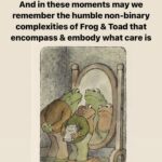 Matt McGorry Instagram - 🐸🥰🐸 Repost @blossoming.resistance (music added by me) ・・・ “[Image 1: Drawing of Frog & Toad sitting by a fireplace sharing drinks, Text reads Frog & Toad Reciprocity & Community Care Rooted in disability justice. Image 2: Frog’s arms stretched out while talking, Toad sitting looking at Frog, Text reads Frog & Toad show us that reciprocity looks different depending on needs, situation, access, capacity. Image 3: Frog talks arm around Toad who is in pajamas and eyes closed while they stand on the porch, Text reads As disabled, crip, neurodivergent, edgewalking beings… Image 4: Toad brings tea to Frog who is in bed, Text reads Sometimes we caregive… Image 5: Frog leans in the window giving Toad company while Toad is in bed, Text reads And other times we are cared for… Image 6: Toad brings Frog a big bowl of cookies, Text reads Community care is when those whose needs are most inaccessible are centered and not forgotten. Image 7: Frog & Toad sit together on the porch, garden in the background, Text reads Disability justice is a guide for community care. Image 8: Toad reads to Frog, Text reads May we continue to weave reciprocity in wild & beautiful ways. Image 9: Frog & Toad stand looking in a mirror, Text reads And in these moments may we remember the humble non-binary complexities of Frog & Toad that encompass & embody what care is. Image 10: Frog & Toad sit on a rock, their backs to us, looking out at the water around them, Text reads In this time of collective grief, may we mend through remembrance. May Frog & Toad guide us on a journey of how disability justice is the key to reciprocity, community care & our collective thriving.] “ #disabilityJustice #frogAndToad #queerCrips #reciprocity #communityCare #collectiveCare