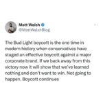 Matt Walsh Instagram - This shouldn’t even be a conversation. Bud Light is a brand owned by a foreign conglomerate that tried to push trans ideology and is now paying the price. There is absolutely no legitimate reason to back away or let off the gas. They deserve everything that’s happened to them. Going back to support Bud Light without getting an apology is not in any sense a win. That would be us surrendering and snatching defeat from the jaws of victory. It would be a total unforced error and it would completely negate one of the Right's greatest cultural victories in recent times, and all for no benefit whatsoever.