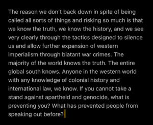 Michael Malarkey Instagram - Here are some thoughts. Human to human. 

My heart goes out to everyone going through it right now. I see you. I feel you. We are all victims of systems of oppression and control conditioned heavily by relentless media manipulation that pits us against each other. 

The reason we don’t back down in spite of being called all sorts of things and risking so much is that we know the truth, we know the history, and we see very clearly through the tactics designed to silence us and allow further expansion of western imperialism through blatant war crimes. The majority of the world knows the truth. The entire global south knows. Anyone in the western world with any knowledge of colonial history and international law, we know. If you cannot take a stand against apartheid and genocide, what is preventing you? What has prevented people from speaking out before? 

I am only one voice, but here is my take on what I think needs to happen in order to have a chance at the ‘peace’ we all so desire. It feels almost futile to say these things at a time like this, but here goes…

The international community must call for an immediate cease fire to prevent any further loss of civilian life. We need fair UN sponsored negotiations prioritising healing & reconstruction. We need multilevel diplomatic initiatives. There must be an OBJECTIVE assessment of war crimes, damages and warranted reparations as well as an inquiry into the root problems of all this with a formulation of alternative paths to secure short term and long term peace and JUSTICE for all parties. All parties must abide by and be judged by international law. 

If we can’t do these things, it will only be more death, more suffering, more resistance, more displacement and it will ravage our environment in the process along with the people in it. 

“Those who make peaceful revolution impossible will make violent revolution inevitable” - yer man JFK

✊🏾✊🏿✊🏽 #freepalestine