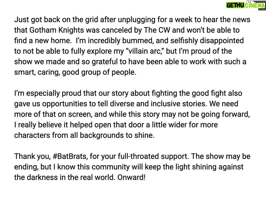 Misha Collins Instagram - Just got back on the grid after unplugging for a week to hear the news that @cwgothamknights was canceled by @thecw and won’t be able to find a new home. I’m incredibly bummed, and selfishly disappointed to not be able to fully explore my “villain arc,” but I’m proud of the show we made and so grateful to have been able to work with such a smart, caring, good group of people. I’m especially proud that our story about fighting the good fight also gave us opportunities to tell diverse and inclusive stories—we need more of that on screen, and while this story may not be going forward, I really believe it helped open that door a little wider for more characters from all backgrounds to shine. Thank you, #BatBrats, for your full-throated support. The show may be ending, but I know this community will keep the light shining against the darkness in the real world… Onward!