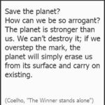 Paulo Coelho Instagram - Save the planet? How can we be so arrogant? The planet is, was and always will be stronger than us. We can’t destroy it; if we overstep the mark, the planet will simply erase us from its surface and carry on existing. (Coelho, "The Winner stands alone")