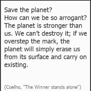 Paulo Coelho Instagram - Save the planet? 
How can we be so arrogant? 
The planet is, was and always will be stronger than us. We can’t destroy it; if we overstep the mark, the planet will simply erase us from its surface and carry on existing. (Coelho, "The Winner stands alone")