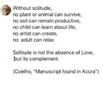 Paulo Coelho Instagram - Without solitude, no plant or animal can survive, no soil can remain productive, no child can learn about life, no artist can create, no adult can relax Solitude is not the absence of Love, but its complement. (Coelho, "Manuscript found in Accra")