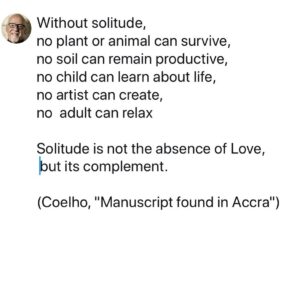 Paulo Coelho Instagram - Without solitude, 
no plant or animal can survive, 
no soil can remain productive, 
no child can learn about life, 
no artist can create, 
no  adult can relax

Solitude is not the absence of Love,  but its complement. (Coelho, "Manuscript found in Accra")