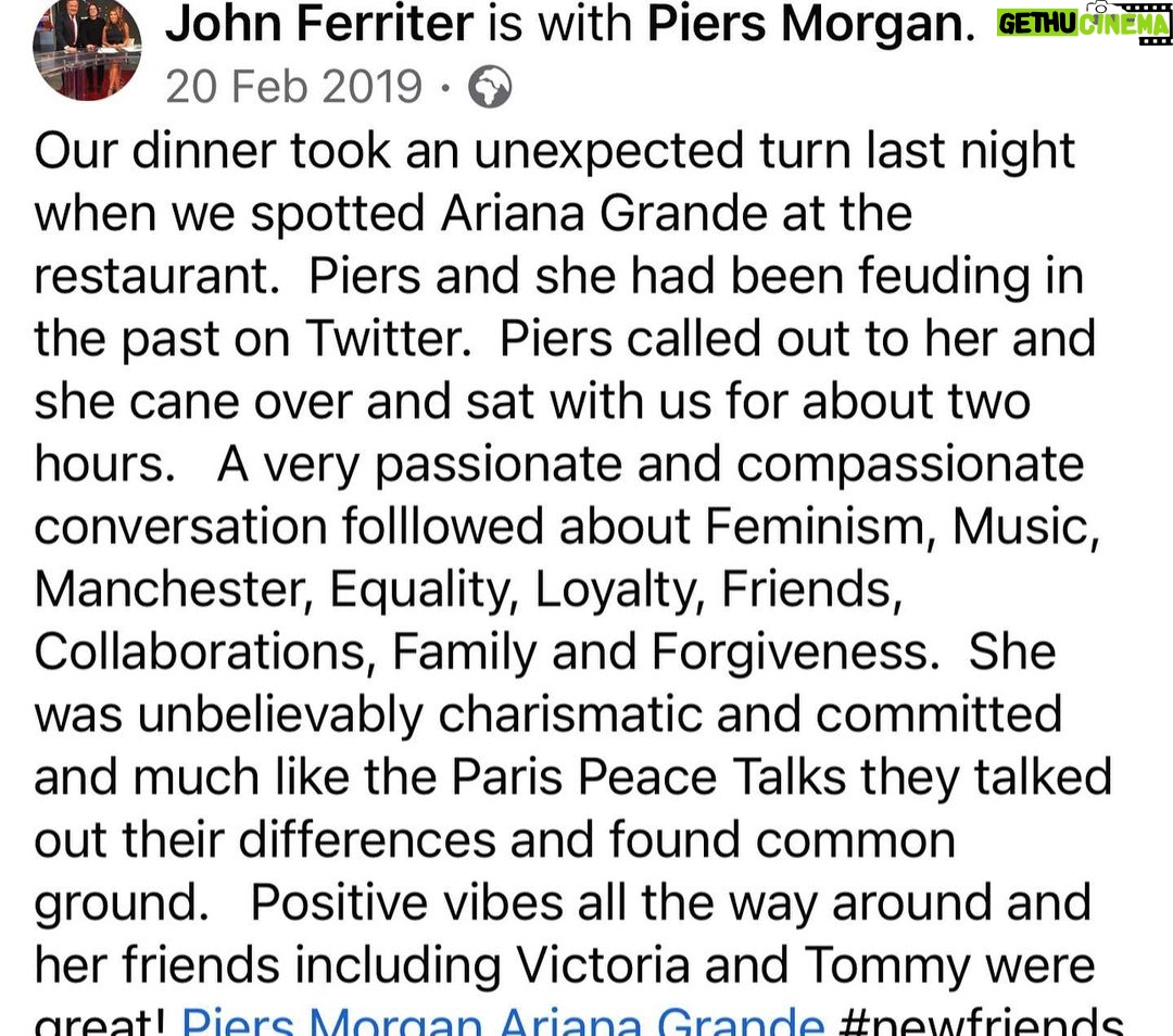 Piers Morgan - 26.2K Likes - 4yrs ago today, I lost my manager and great friend, John Ferriter. This was one of the last dinners we had together in LA, five months earlier, and it was a typical John night.. crazy stuff like this random encounter with @arianagrande just always seemed to happen whenever we met up. It was one of my favourite nights with him and we laughed all the way home afterwards. I’ve never replaced him as manager because it turned out he really was irreplaceable. RIP mate, I miss you.