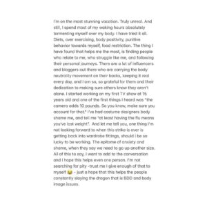 Sarah Jeffery Instagram - *Give a good old swipe to keep it real* I’m on the most stunning vacation rn. Truly breathtaking. And still, I spend most of my waking hours absolutely tormenting myself over my body. I have tried it all. Diets, over exercising, body positivity, punitive behavior towards myself, food restriction. The thing I have found that helps me the most, is finding people who relate to me, who struggle like me, and following their personal journeys. There are a lot of influencers and bloggers out there who are carrying the body neutrality movement on their backs, keeping it real every day, and I am so, so grateful for them and their dedication to making sure others know they aren’t alone. I started working on my first TV show at 15 years old and one of the first things I heard was “the camera adds 10 pounds. So you know, make sure you account for that.” I’ve had costume designers body shame me, and tell me “at least having the flu means you’ve lost weight”. And let me tell you, one thing I’m not looking forward to when this strike is over is getting back into wardrobe fittings, should I be so lucky to be working. The epitome of anxiety and shame, when they say we need to go up another size. All of this to say, I want to add to the conversation and I hope this helps even one person. I’m not searching for pity -trust me I give enough of that to myself 😂 - just a hope that this helps the people constantly slaying the dragon that is BDD and body image issues.