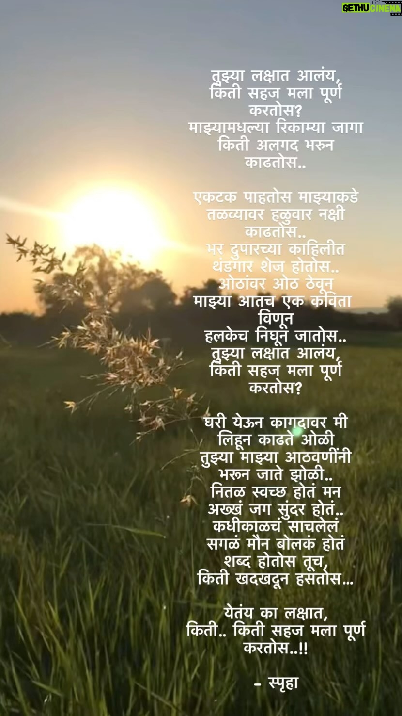 Spruha Joshi Instagram - तुझ्या लक्षात आलंय, किती सहज मला पूर्ण करतोस? माझ्यामधल्या रिकाम्या जागा किती अलगद भरुन काढतोस.. एकटक पाहतोस माझ्याकडे तळव्यावर हळुवार नक्षी काढतोस.. भर दुपारच्या काहिलीत थंडगार शेज होतोस.. ओठांवर ओठ ठेवून माझ्या आतच एक कविता विणून हलकेच निघून जातोस.. तुझ्या लक्षात आलंय, किती सहज मला पूर्ण करतोस? घरी येऊन कागदावर मी लिहून काढते ओळी तुझ्या माझ्या आठवणींनी भरून जाते झोळी.. नितळ स्वच्छ होतं मन अख्खं जग सुंदर होतं.. कधीकाळचं साचलेलं सगळं मौन बोलकं होतं शब्द होतोस तूच, किती खदखदून हसतोस… येतंय का लक्षात, किती.. किती सहज मला पूर्ण करतोस..!! - स्पृहा 🌸🫠